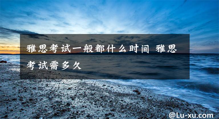 雅思考试一般都什么时间 雅思考试需多久文章配图