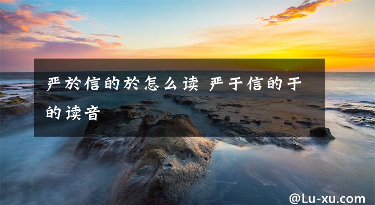 严於信的於怎么读 严于信的于的读音文章配图
