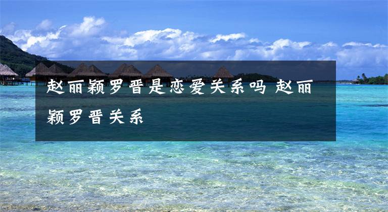 赵丽颖罗晋是恋爱关系吗 赵丽颖罗晋关系文章配图
