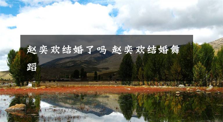 赵奕欢结婚了吗 赵奕欢结婚舞蹈文章配图