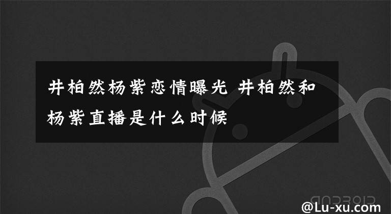 井柏然杨紫恋情曝光 井柏然和杨紫直播是什么时候