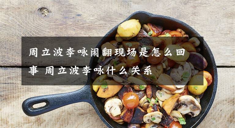 周立波李咏闹翻现场是怎么回事 周立波李咏什么关系文章配图