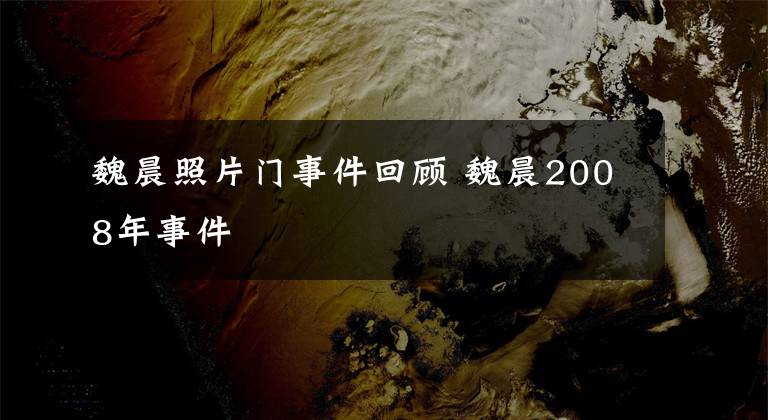 魏晨照片门事件回顾 魏晨2008年事件