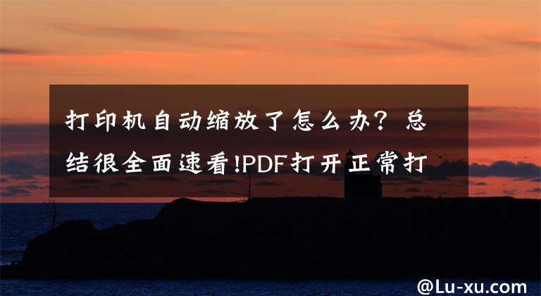 打印机自动缩放了怎么办？总结很全面速看!PDF打开正常打印后却被放大是怎么回事？文章配图