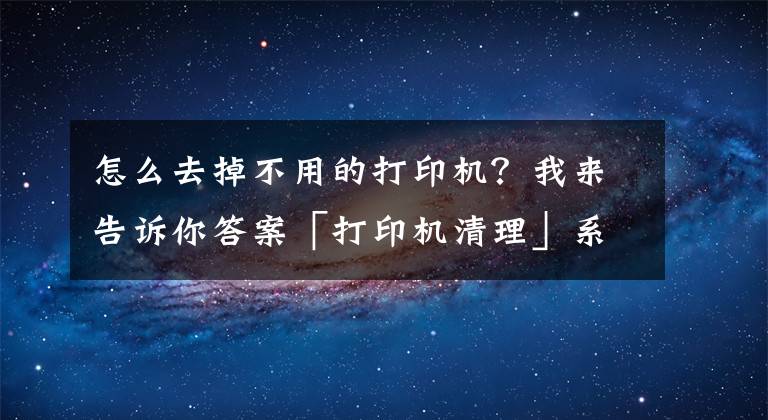怎么去掉不用的打印机？我来告诉你答案「打印机清理」系统自带的打印机清理方法文章配图
