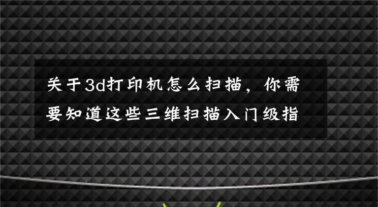 关于3d打印机怎么扫描，你需要知道这些三维扫描入门级指南，新手必看文章配图