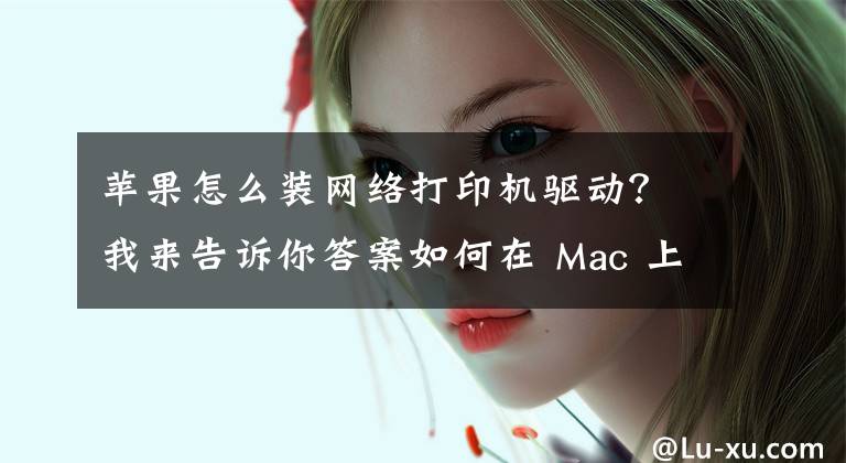 苹果怎么装网络打印机驱动？我来告诉你答案如何在 Mac 上安装更新打印机驱动软件？文章配图