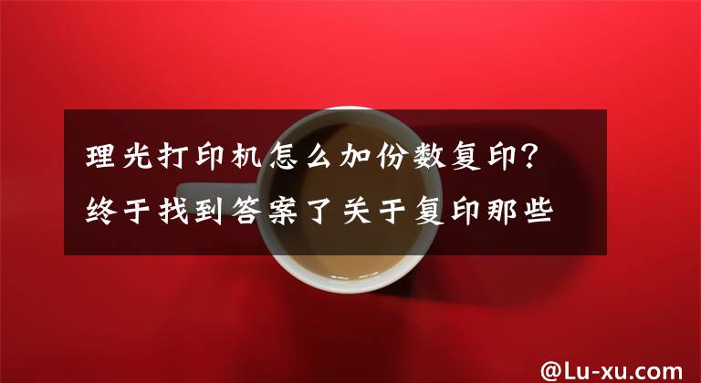 理光打印机怎么加份数复印？终于找到答案了关于复印那些事，实用办公技能你一定需要！