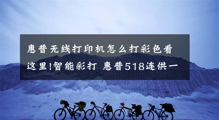 惠普无线打印机怎么打彩色看这里!智能彩打 惠普518连供一体机初体验文章配图