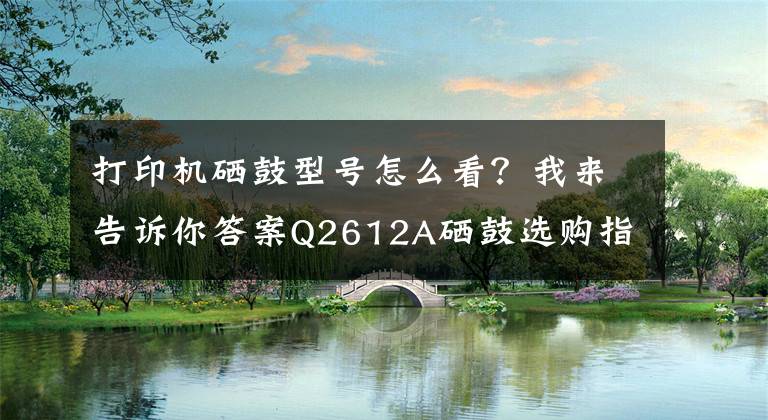 打印机硒鼓型号怎么看？我来告诉你答案Q2612A硒鼓选购指南：行业人不会告诉你的秘诀！跟着这样选就对了文章配图