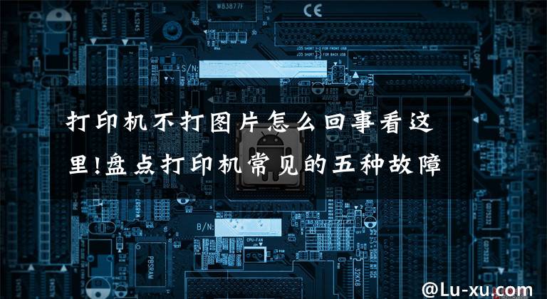 打印机不打图片怎么回事看这里!盘点打印机常见的五种故障，普通人也能轻松解决文章配图