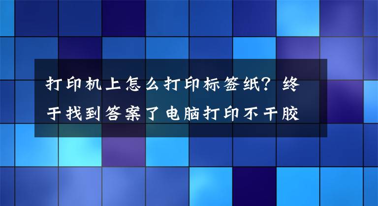 打印机上怎么打印标签纸？终于找到答案了电脑打印不干胶标签操作流程文章配图