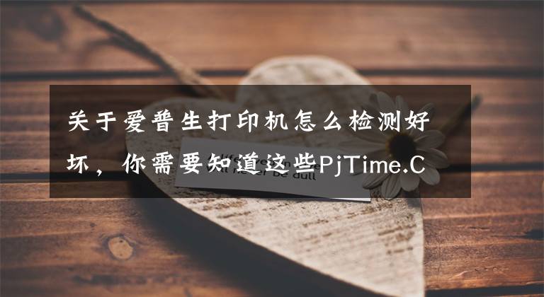 关于爱普生打印机怎么检测好坏，你需要知道这些PjTime.COM 评测试用 爱普生文章配图