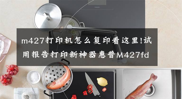 m427打印机怎么复印看这里!试用报告打印新神器惠普M427fdw试用报告文章配图