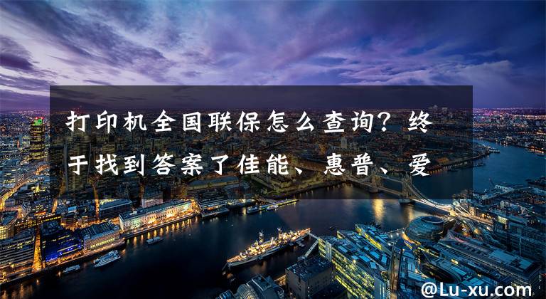 打印机全国联保怎么查询？终于找到答案了佳能、惠普、爱普生、兄弟等各大品牌打印机专属售后，快来看啊文章配图