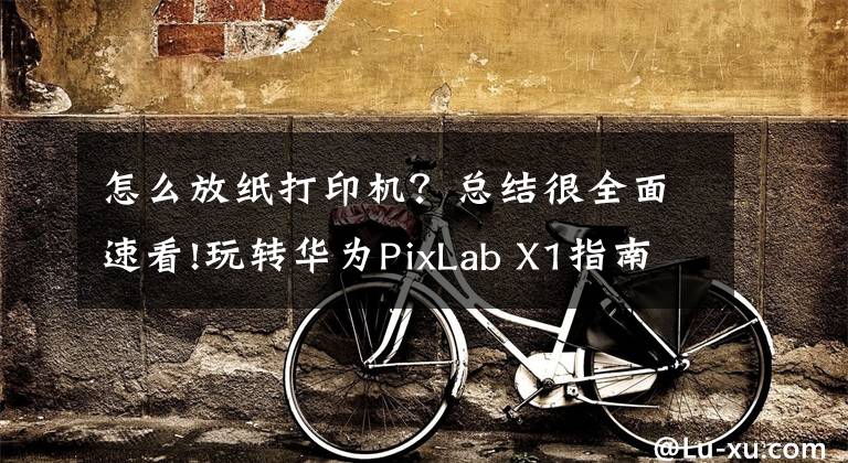 怎么放纸打印机？总结很全面速看!玩转华为PixLab X1指南：华为打印机的正确打开方式文章配图
