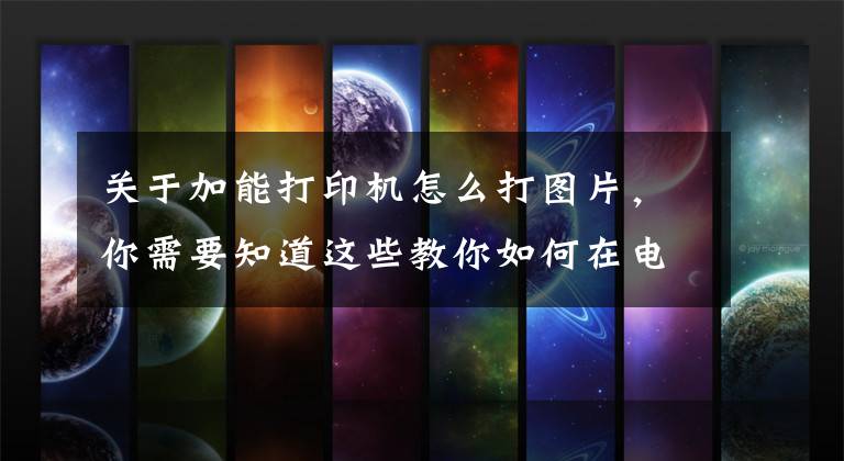 关于加能打印机怎么打图片，你需要知道这些教你如何在电脑上打印图片文章配图