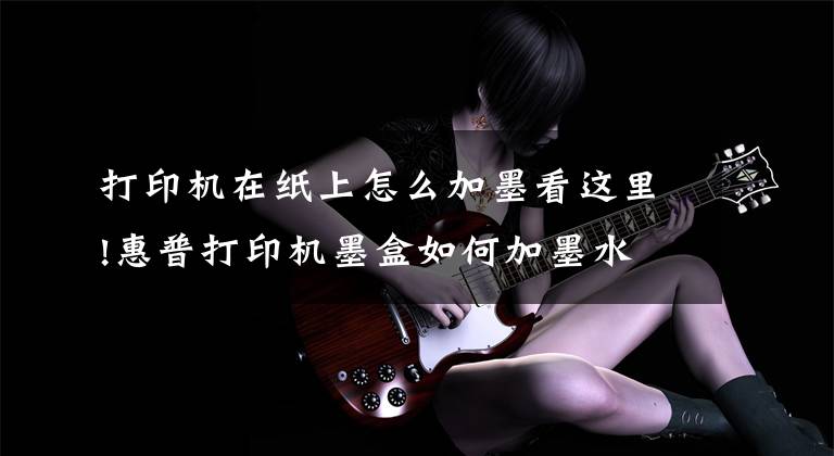 打印机在纸上怎么加墨看这里!惠普打印机墨盒如何加墨水文章配图
