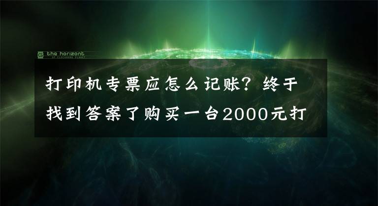 打印机专票应怎么记账？终于找到答案了购买一台2000元打印机，该怎么记账？费用OR资产？