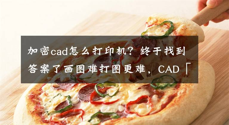 加密cad怎么打印机？终于找到答案了画图难打图更难，CAD「批量打印」轻松搞定