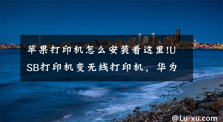 苹果打印机怎么安装看这里!USB打印机变无线打印机，华为苹果小米一键打印文章配图