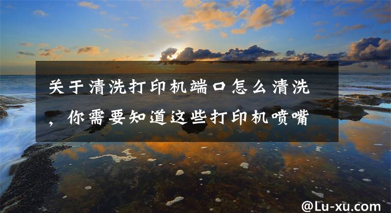 关于清洗打印机端口怎么清洗，你需要知道这些打印机喷嘴清洗情况说明（解决墨盒不出墨等问题）文章配图