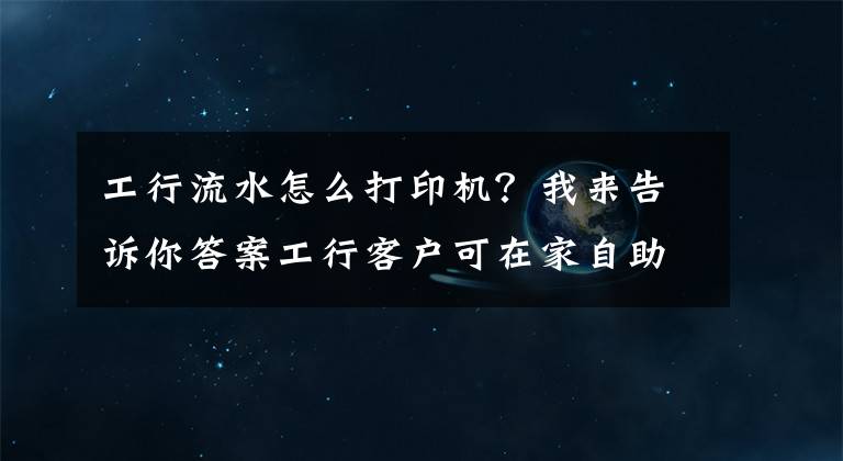 工行流水怎么打印机？我来告诉你答案工行客户可在家自助打印账户流水啦文章配图