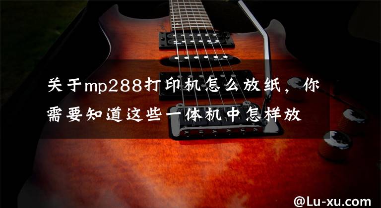 关于mp288打印机怎么放纸，你需要知道这些一体机中怎样放A3纸和A4纸？文章配图