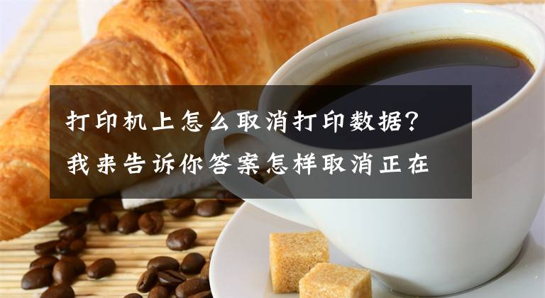 打印机上怎么取消打印数据？我来告诉你答案怎样取消正在打印的文档文章配图