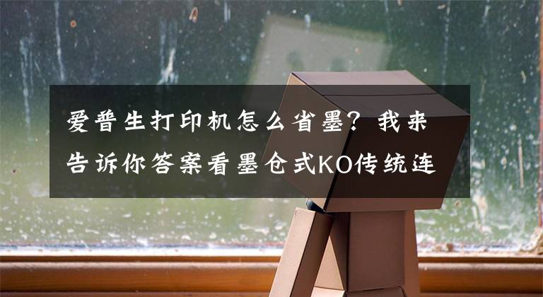 爱普生打印机怎么省墨？我来告诉你答案看墨仓式KO传统连供 爱普生L558评测文章配图