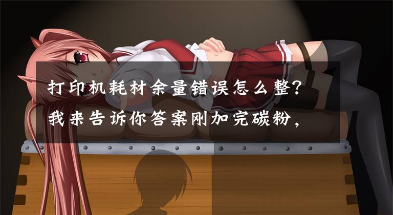 打印机耗材余量错误怎么整？我来告诉你答案刚加完碳粉，为什么打印机又提示碳粉不足？两个原因很关键文章配图