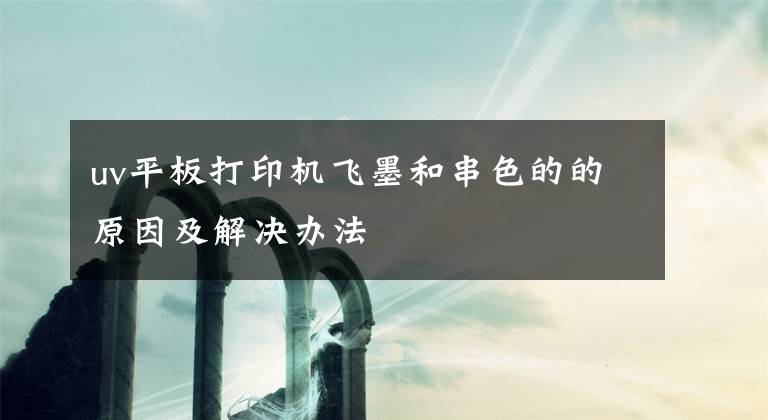 uv平板打印机飞墨和串色的的原因及解决办法文章配图