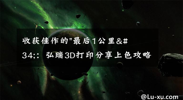 收获佳作的"最后1公里"：弘瑞3D打印分享上色攻略文章配图