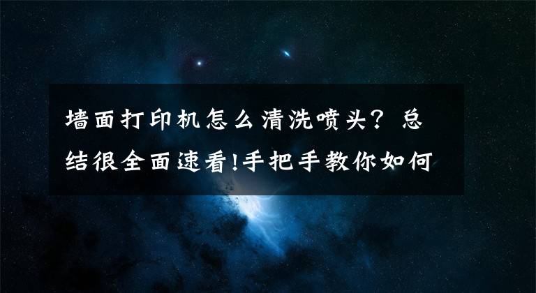 墙面打印机怎么清洗喷头？总结很全面速看!手把手教你如何清理打印机喷头文章配图