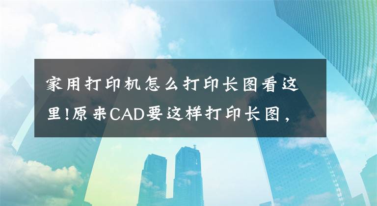 家用打印机怎么打印长图看这里!原来CAD要这样打印长图，你还在分成一块一块打印吗？文章配图