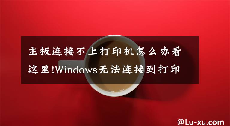 主板连接不上打印机怎么办看这里!Windows无法连接到打印机，请检查打印机名并重试，的解决方法