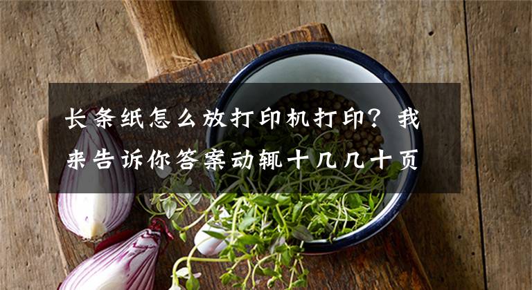 长条纸怎么放打印机打印？我来告诉你答案动辄十几几十页的长文件文档怎样打印出来最省纸张还不影响阅读？