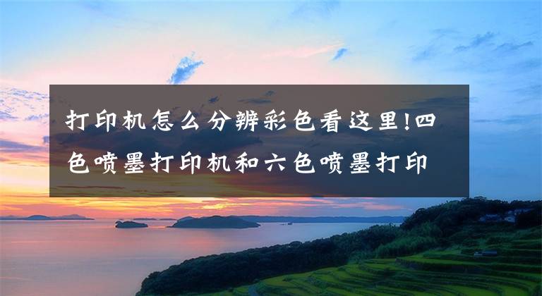 打印机怎么分辨彩色看这里!四色喷墨打印机和六色喷墨打印机的区别，你知道关键是什么吗文章配图