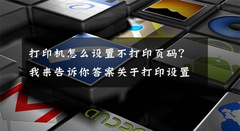 打印机怎么设置不打印页码？我来告诉你答案关于打印设置，这些技巧你得会几个，留着备用~文章配图