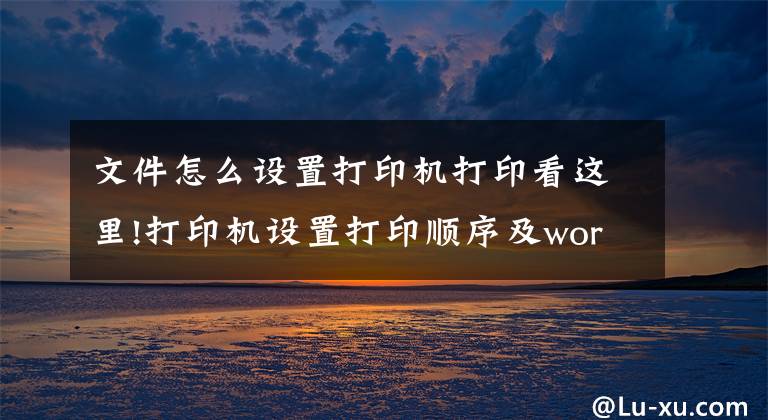 文件怎么设置打印机打印看这里!打印机设置打印顺序及word和excel打印顺序的设置方法文章配图