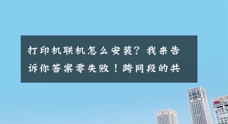 打印机联机怎么安装？我来告诉你答案零失败！跨网段的共享打印机怎么连接