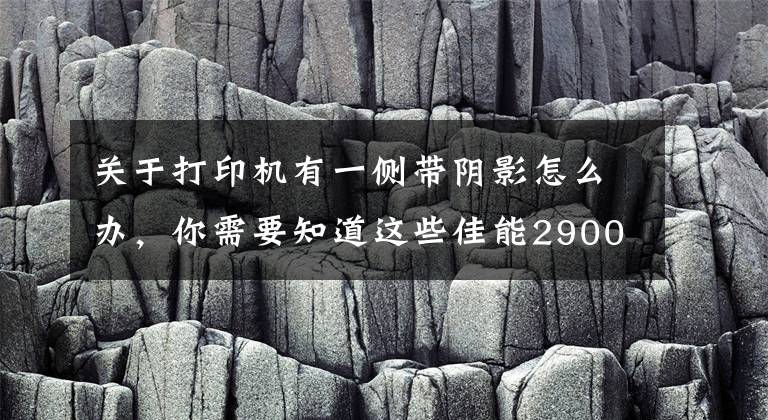 关于打印机有一侧带阴影怎么办，你需要知道这些佳能2900打印机，打印字体有阴影的故障和解决方法