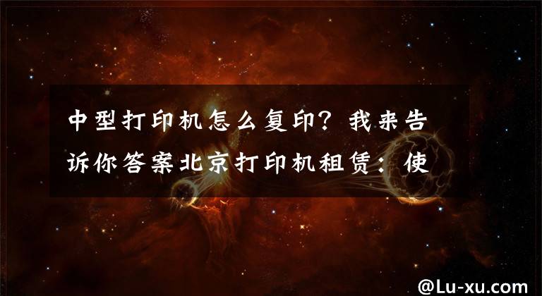 中型打印机怎么复印？我来告诉你答案北京打印机租赁：使用复印机的七大详细步骤