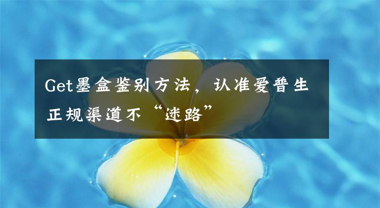 Get墨盒鉴别方法，认准爱普生正规渠道不“迷路”文章配图