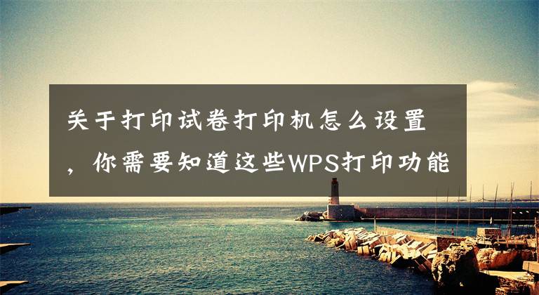 关于打印试卷打印机怎么设置，你需要知道这些WPS打印功能全解看这里（建议转发收藏）