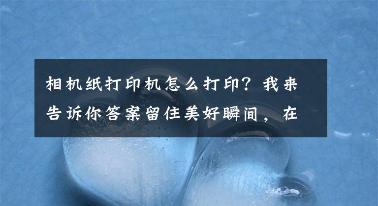 相机纸打印机怎么打印？我来告诉你答案留住美好瞬间，在家轻松打印照片—汉印CP4000小型打印机使用分享文章配图