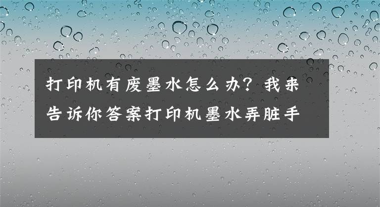 打印机有废墨水怎么办？我来告诉你答案打印机墨水弄脏手？教你快速清洗打印机墨水的妙招文章配图