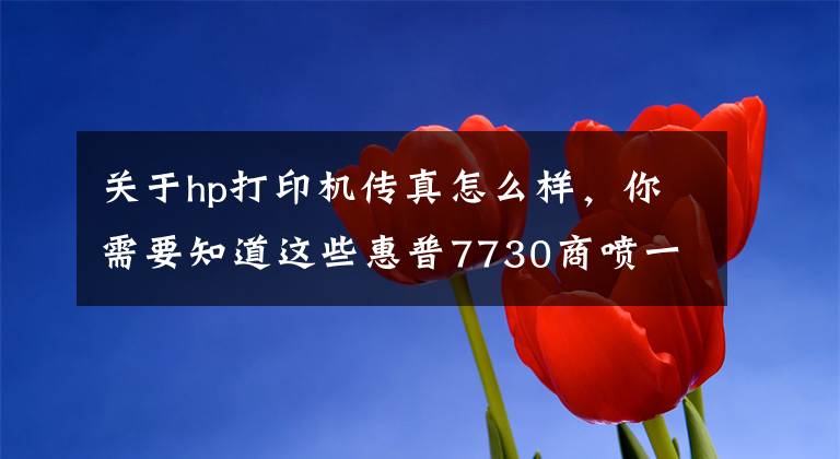 关于hp打印机传真怎么样，你需要知道这些惠普7730商喷一体机评测：中小企业的全能型办公助手文章配图