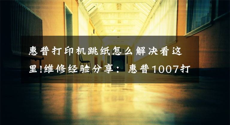 惠普打印机跳纸怎么解决看这里!维修经验分享：惠普1007打印机故障问题工程师的这些建议很重要文章配图