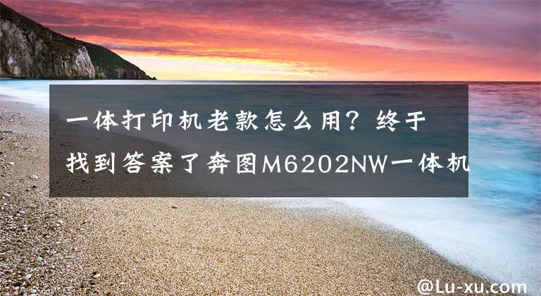 一体打印机老款怎么用？终于找到答案了奔图M6202NW一体机评测：手机也能轻松实现无线打印、扫描文章配图